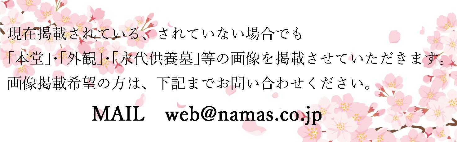 現在掲載されている、されていない場合でも「本堂」・「外観」・「永代供養墓」の画像を掲載させていただきます。画像掲載希望の方は下記までお問い合わせください。Mail:web@namas.co.jp